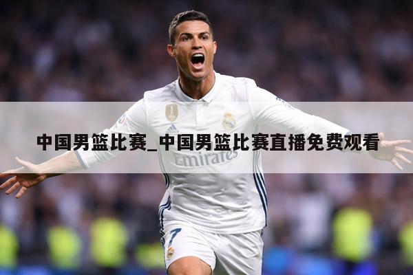中国男篮比赛_中国男篮比赛直播免费观看