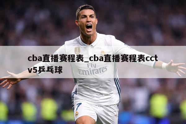 cba直播赛程表_cba直播赛程表cctv5乒乓球