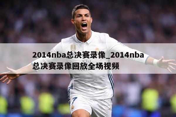 2014nba总决赛录像_2014nba总决赛录像回放全场视频