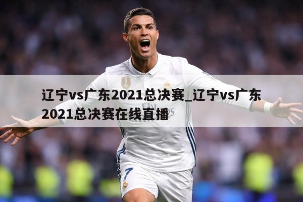 辽宁vs广东2021总决赛_辽宁vs广东2021总决赛在线直播