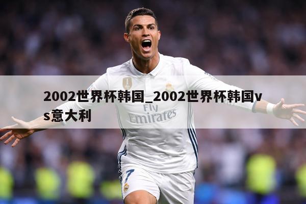 2002世界杯韩国_2002世界杯韩国vs意大利