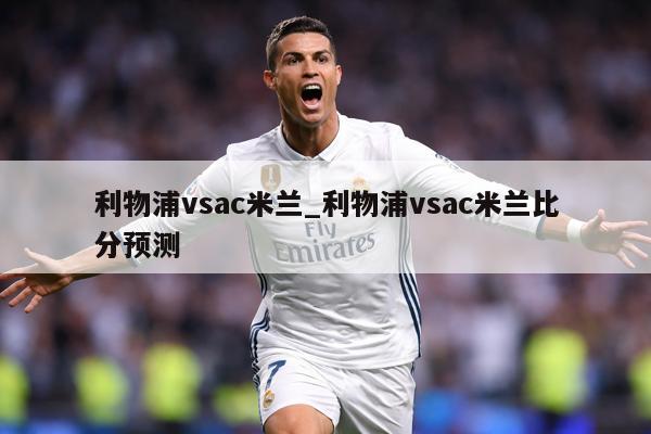 利物浦vsac米兰_利物浦vsac米兰比分预测