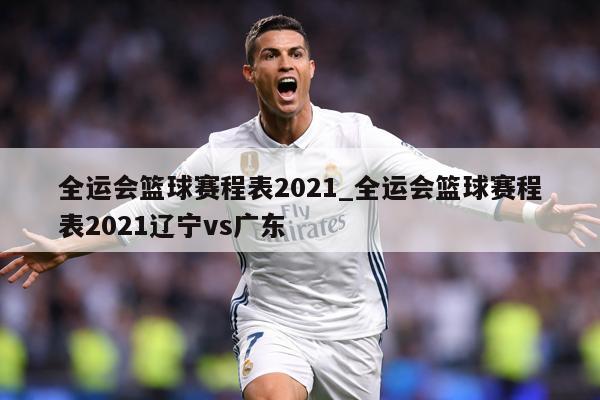 全运会篮球赛程表2021_全运会篮球赛程表2021辽宁vs广东