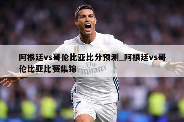 阿根廷vs哥伦比亚比分预测_阿根廷vs哥伦比亚比赛集锦