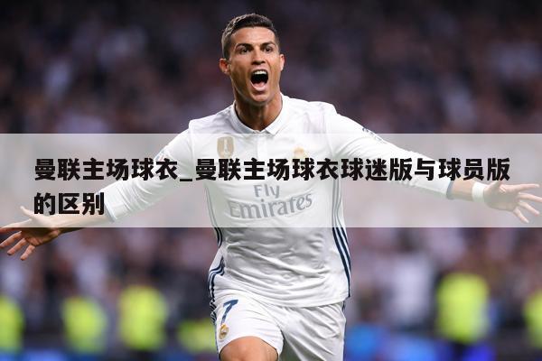 曼联主场球衣_曼联主场球衣球迷版与球员版的区别