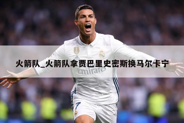 火箭队_火箭队拿贾巴里史密斯换马尔卡宁