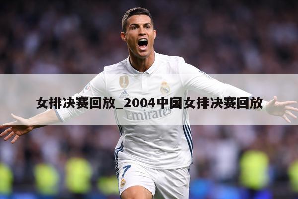 女排决赛回放_2004中国女排决赛回放